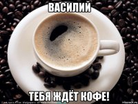 василий тебя ждёт кофе!