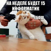 на неделе будет 15 информатик 