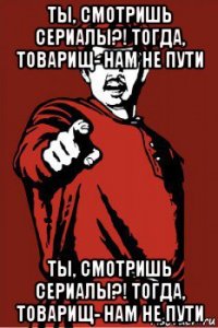 ты, смотришь сериалы?! тогда, товарищ- нам не пути ты, смотришь сериалы?! тогда, товарищ- нам не пути