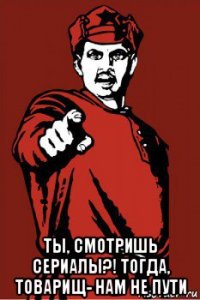  ты, смотришь сериалы?! тогда, товарищ- нам не пути