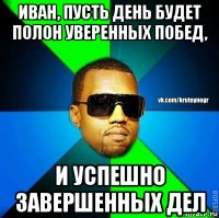 иван, пусть день будет полон уверенных побед, и успешно завершенных дел