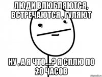 люди влюбляются, встречаются , гуляют ну , а я что....? я сплю по 20 часов