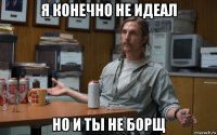 я конечно не идеал но и ты не борщ