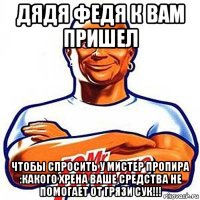 дядя федя к вам пришел чтобы спросить у мистер пропира :какого хрена ваше средства не помогает от грязи сук!!!