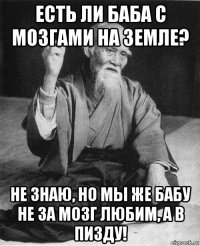 есть ли баба с мозгами на земле? не знаю, но мы же бабу не за мозг любим, а в пизду!