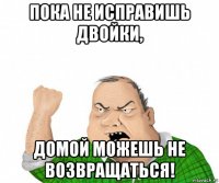 пока не исправишь двойки, домой можешь не возвращаться!