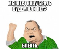 мы лестницу брать будем или нет? блеать