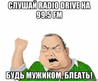 слушай radio drive на 99.5 fm будь мужиком, блеать!