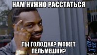 нам нужно расстаться ты голодна? может пельмешки?