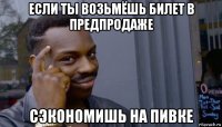 если ты возьмёшь билет в предпродаже сэкономишь на пивке