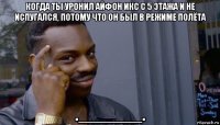 когда ты уронил айфон икс с 5 этажа и не испугался, потому что он был в режиме полёта ._______.