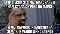 а что если это мы марсиане и нам стала скучно на марсе и мы сбросили капсулу на землю и убили динозавров