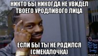 никто бы никогда не увидел твоего уродливого лица если бы ты не родился (смекалочка)