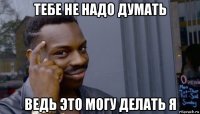 тебе не надо думать ведь это могу делать я