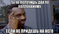 ты не получишь два по коллоквиуму если не придешь на него