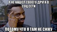 я не нашёл своего друга в соц.сети потому что я там не сижу