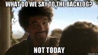 what do we say to the backlog? not today