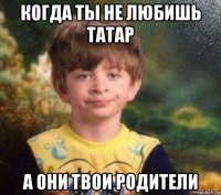 когда ты не любишь татар а они твои родители