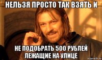 нельзя просто так взять и не подобрать 500 рублей лежащие на улице
