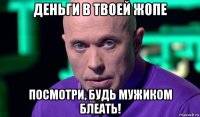 деньги в твоей жопе посмотри, будь мужиком блеать!