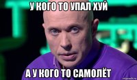 у кого то упал хуй а у кого то самолёт