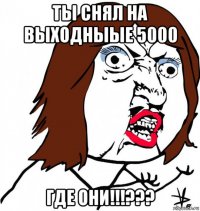 ты снял на выходныые 5000 где они!!!???