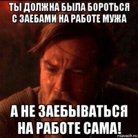 ты должна была бороться с заебами на работе мужа а не заебываться на работе сама!