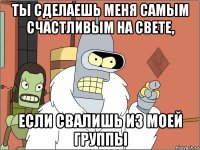 ты сделаешь меня самым счастливым на свете, если свалишь из моей группы