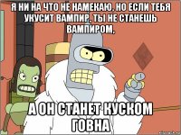 я ни на что не намекаю, но если тебя укусит вампир, ты не станешь вампиром, а он станет куском говна