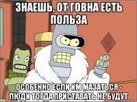 знаешь, от говна есть польза особенно если им мазаться - люди тогда приставать не будут