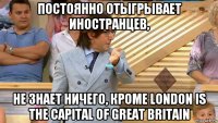 постоянно отыгрывает иностранцев, не знает ничего, кроме london is the capital of great britain