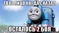 твое лицо когда сказал осталось 2 боя