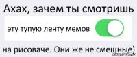 Ахах, зачем ты смотришь эту тупую ленту мемов на рисоваче. Они же не смешные)