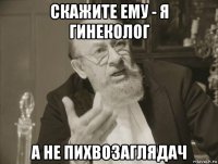скажите ему - я гинеколог а не пихвозаглядач