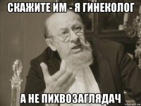 скажите им - я гинеколог а не пихвозаглядач