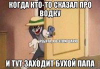 когда кто-то сказал про водку и тут заходит бухой папа