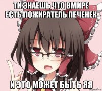ти знаешь что вмире есть пожиратель печенек и это может быть яя