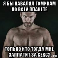 я бы навалял гомикам по всей планете только кто тогда мне заплатит за секс?
