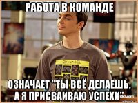 работа в команде означает "ты всё делаешь, а я присваиваю успехи"