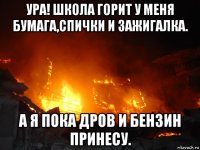 ура! школа горит у меня бумага,спички и зажигалка. а я пока дров и бензин принесу.