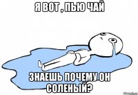 я вот , пью чай знаешь почему он соленый?