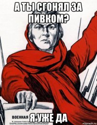 а ты сгонял за пивком? я уже да