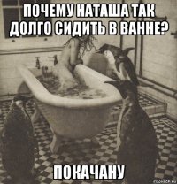 почему наташа так долго сидить в ванне? покачану