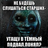 не будешь слушаться старших- утащу в тёмный подвал.понял?