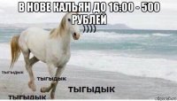 в нове кальян до 16:00 - 500 рублей 