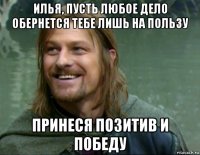 илья, пусть любое дело обернется тебе лишь на пользу принеся позитив и победу