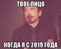 твое лицо когда я с 2019 года