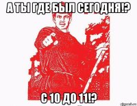 а ты где был сегодня!? с 10 до 11!?