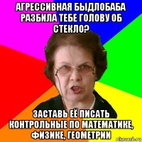 агрессивная быдлобаба разбила тебе голову об стекло? заставь её писать контрольные по математике, физике, геометрии