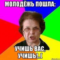 молодёжь пошла: учишь вас, учишь!..(
